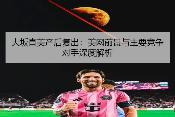 大坂直美产后复出：美网前景与主要竞争对手深度解析